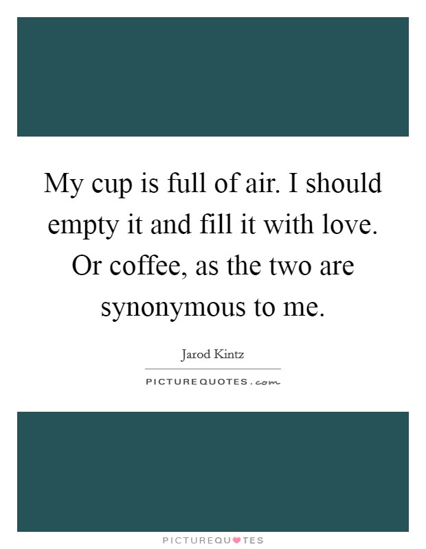 My cup is full of air. I should empty it and fill it with love. Or coffee, as the two are synonymous to me. Picture Quote #1