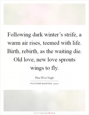 Following dark winter’s strife, a warm air rises, teemed with life. Birth, rebirth, as the waiting die. Old love, new love sprouts wings to fly Picture Quote #1