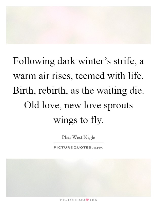 Following dark winter's strife, a warm air rises, teemed with life. Birth, rebirth, as the waiting die. Old love, new love sprouts wings to fly. Picture Quote #1