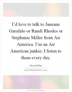 I’d love to talk to Janeane Garafalo or Randi Rhodes or Stephanie Miller from Air America. I’m an Air American junkie; I listen to them every day Picture Quote #1