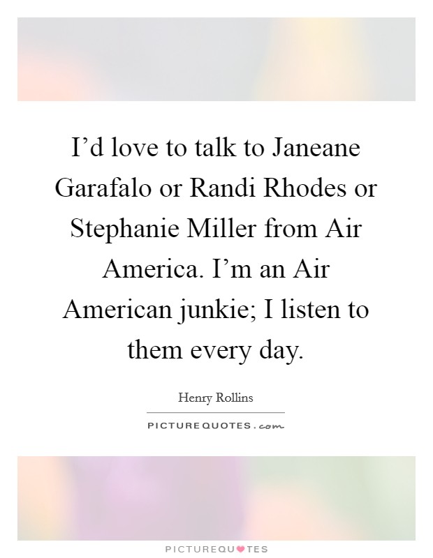 I'd love to talk to Janeane Garafalo or Randi Rhodes or Stephanie Miller from Air America. I'm an Air American junkie; I listen to them every day. Picture Quote #1