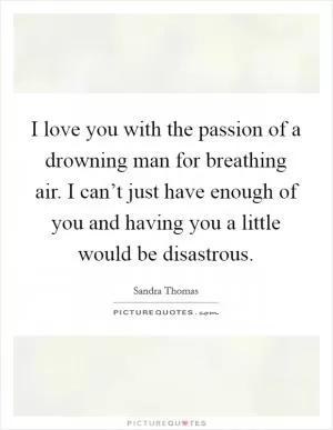 I love you with the passion of a drowning man for breathing air. I can’t just have enough of you and having you a little would be disastrous Picture Quote #1