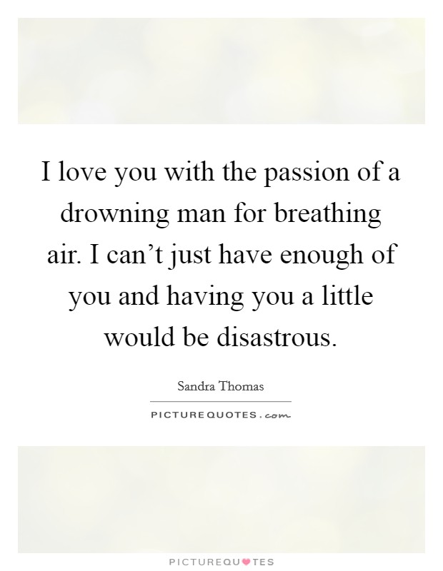 I love you with the passion of a drowning man for breathing air. I can't just have enough of you and having you a little would be disastrous. Picture Quote #1