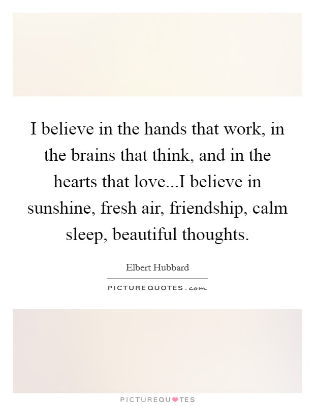 I believe in the hands that work, in the brains that think, and in the hearts that love...I believe in sunshine, fresh air, friendship, calm sleep, beautiful thoughts. Picture Quote #1