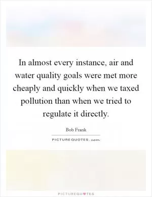 In almost every instance, air and water quality goals were met more cheaply and quickly when we taxed pollution than when we tried to regulate it directly Picture Quote #1