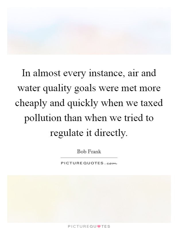 In almost every instance, air and water quality goals were met more cheaply and quickly when we taxed pollution than when we tried to regulate it directly. Picture Quote #1