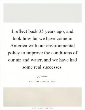 I reflect back 35 years ago, and look how far we have come in America with our environmental policy to improve the conditions of our air and water, and we have had some real successes Picture Quote #1