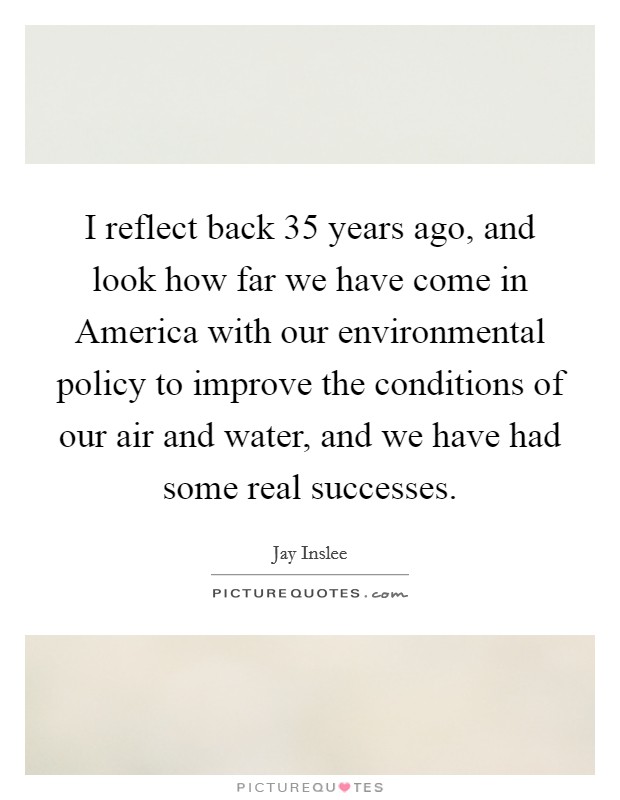 I reflect back 35 years ago, and look how far we have come in America with our environmental policy to improve the conditions of our air and water, and we have had some real successes. Picture Quote #1