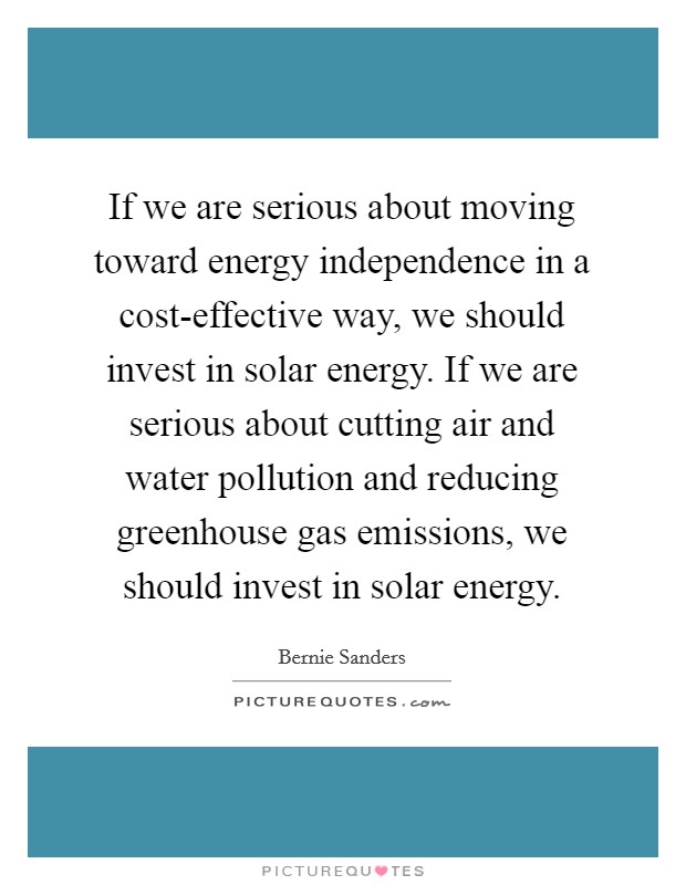 If we are serious about moving toward energy independence in a cost-effective way, we should invest in solar energy. If we are serious about cutting air and water pollution and reducing greenhouse gas emissions, we should invest in solar energy. Picture Quote #1