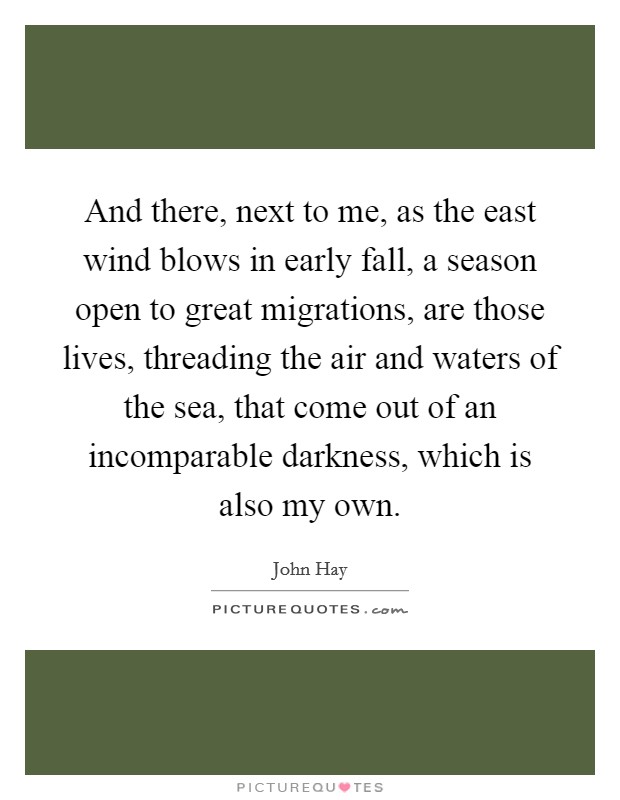 And there, next to me, as the east wind blows in early fall, a season open to great migrations, are those lives, threading the air and waters of the sea, that come out of an incomparable darkness, which is also my own. Picture Quote #1
