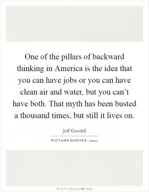 One of the pillars of backward thinking in America is the idea that you can have jobs or you can have clean air and water, but you can’t have both. That myth has been busted a thousand times, but still it lives on Picture Quote #1