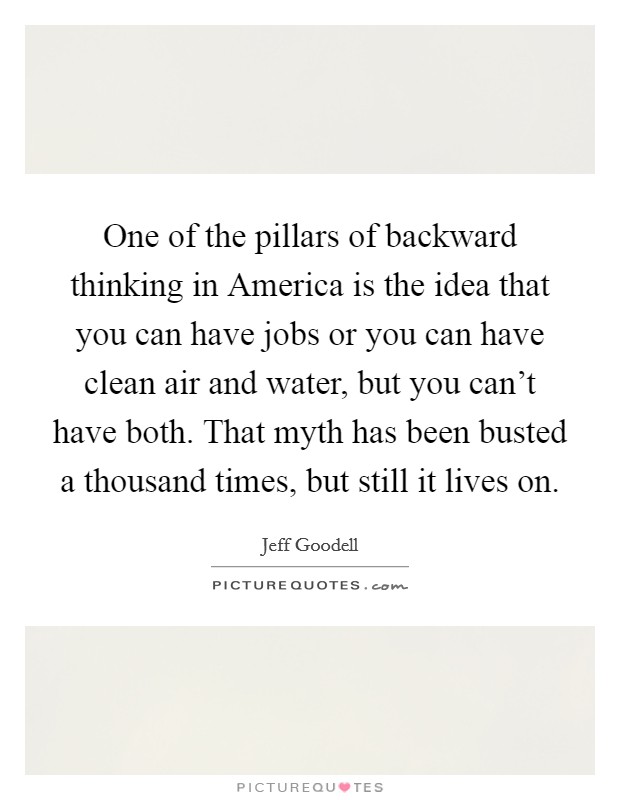 One of the pillars of backward thinking in America is the idea that you can have jobs or you can have clean air and water, but you can't have both. That myth has been busted a thousand times, but still it lives on. Picture Quote #1