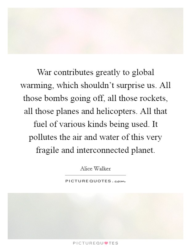War contributes greatly to global warming, which shouldn't surprise us. All those bombs going off, all those rockets, all those planes and helicopters. All that fuel of various kinds being used. It pollutes the air and water of this very fragile and interconnected planet. Picture Quote #1