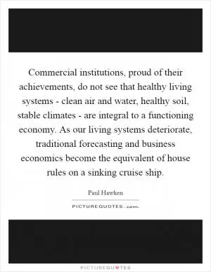Commercial institutions, proud of their achievements, do not see that healthy living systems - clean air and water, healthy soil, stable climates - are integral to a functioning economy. As our living systems deteriorate, traditional forecasting and business economics become the equivalent of house rules on a sinking cruise ship Picture Quote #1