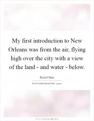 My first introduction to New Orleans was from the air, flying high over the city with a view of the land - and water - below Picture Quote #1