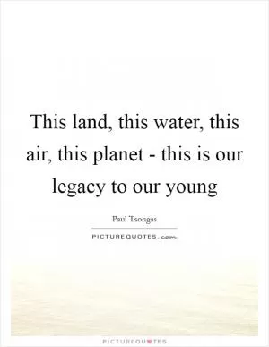 This land, this water, this air, this planet - this is our legacy to our young Picture Quote #1