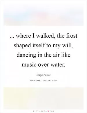 ... where I walked, the frost shaped itself to my will, dancing in the air like music over water Picture Quote #1