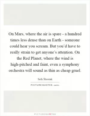 On Mars, where the air is spare - a hundred times less dense than on Earth - someone could hear you scream. But you’d have to really strain to get anyone’s attention. On the Red Planet, where the wind is high-pitched and faint, even a symphony orchestra will sound as thin as cheap gruel Picture Quote #1