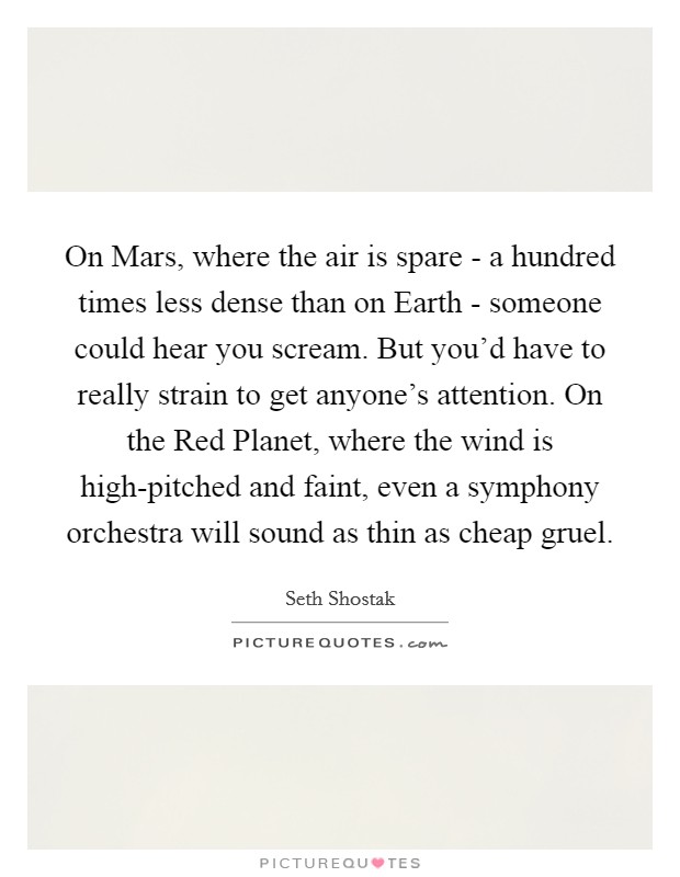 On Mars, where the air is spare - a hundred times less dense than on Earth - someone could hear you scream. But you'd have to really strain to get anyone's attention. On the Red Planet, where the wind is high-pitched and faint, even a symphony orchestra will sound as thin as cheap gruel. Picture Quote #1