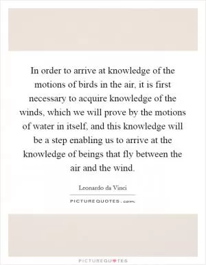 In order to arrive at knowledge of the motions of birds in the air, it is first necessary to acquire knowledge of the winds, which we will prove by the motions of water in itself, and this knowledge will be a step enabling us to arrive at the knowledge of beings that fly between the air and the wind Picture Quote #1