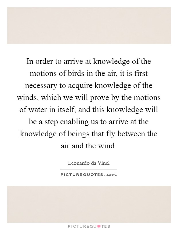 In order to arrive at knowledge of the motions of birds in the air, it is first necessary to acquire knowledge of the winds, which we will prove by the motions of water in itself, and this knowledge will be a step enabling us to arrive at the knowledge of beings that fly between the air and the wind. Picture Quote #1