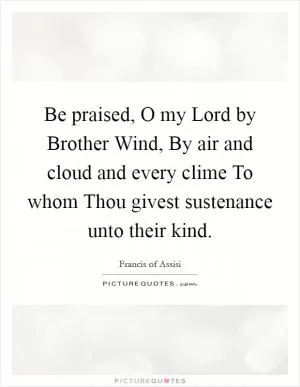 Be praised, O my Lord by Brother Wind, By air and cloud and every clime To whom Thou givest sustenance unto their kind Picture Quote #1