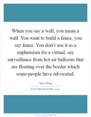 When you say a wall, you mean a wall. You want to build a fence, you say fence. You don’t use it as a euphemism for a virtual, say surveillance from hot air balloons that are floating over the border which some people have advocated Picture Quote #1