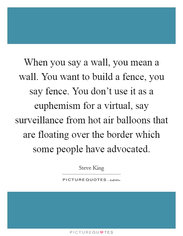 When you say a wall, you mean a wall. You want to build a fence, you say fence. You don't use it as a euphemism for a virtual, say surveillance from hot air balloons that are floating over the border which some people have advocated. Picture Quote #1