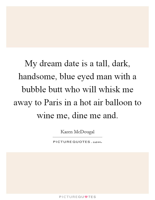 My dream date is a tall, dark, handsome, blue eyed man with a bubble butt who will whisk me away to Paris in a hot air balloon to wine me, dine me and. Picture Quote #1