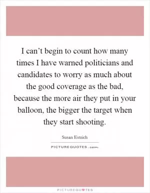 I can’t begin to count how many times I have warned politicians and candidates to worry as much about the good coverage as the bad, because the more air they put in your balloon, the bigger the target when they start shooting Picture Quote #1
