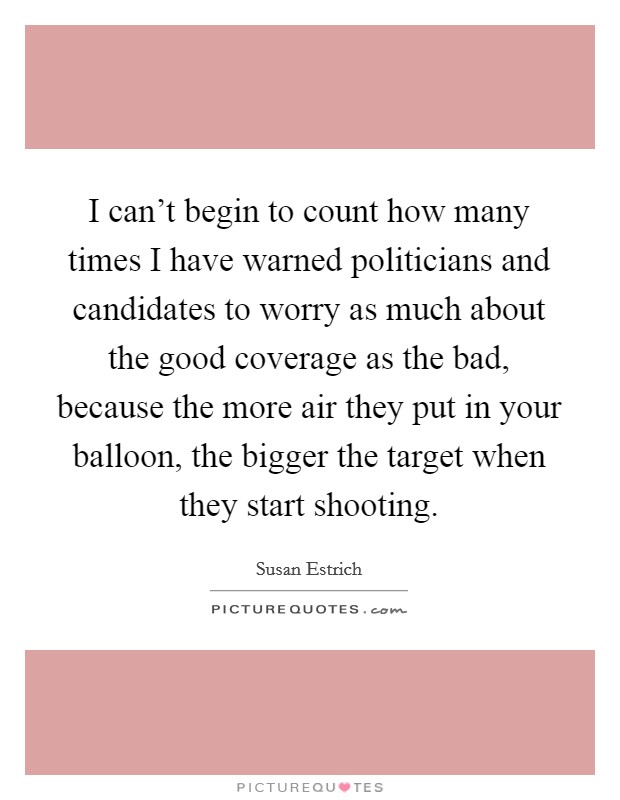 I can't begin to count how many times I have warned politicians and candidates to worry as much about the good coverage as the bad, because the more air they put in your balloon, the bigger the target when they start shooting. Picture Quote #1