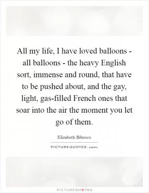 All my life, I have loved balloons - all balloons - the heavy English sort, immense and round, that have to be pushed about, and the gay, light, gas-filled French ones that soar into the air the moment you let go of them Picture Quote #1