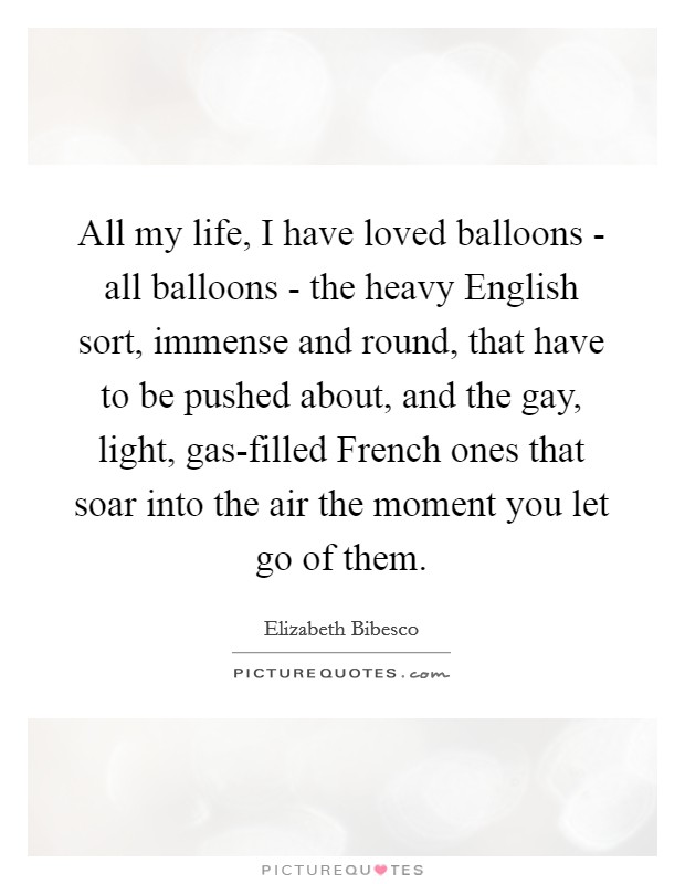 All my life, I have loved balloons - all balloons - the heavy English sort, immense and round, that have to be pushed about, and the gay, light, gas-filled French ones that soar into the air the moment you let go of them. Picture Quote #1