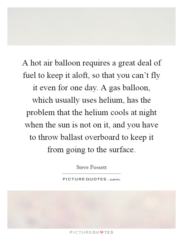 A hot air balloon requires a great deal of fuel to keep it aloft, so that you can't fly it even for one day. A gas balloon, which usually uses helium, has the problem that the helium cools at night when the sun is not on it, and you have to throw ballast overboard to keep it from going to the surface. Picture Quote #1