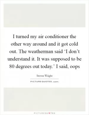 I turned my air conditioner the other way around and it got cold out. The weatherman said ‘I don’t understand it. It was supposed to be 80 degrees out today.’ I said, oops Picture Quote #1