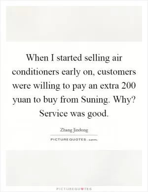 When I started selling air conditioners early on, customers were willing to pay an extra 200 yuan to buy from Suning. Why? Service was good Picture Quote #1