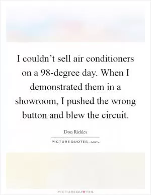 I couldn’t sell air conditioners on a 98-degree day. When I demonstrated them in a showroom, I pushed the wrong button and blew the circuit Picture Quote #1