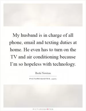 My husband is in charge of all phone, email and texting duties at home. He even has to turn on the TV and air conditioning because I’m so hopeless with technology Picture Quote #1