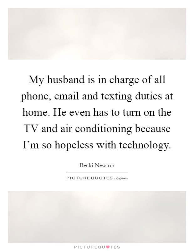 My husband is in charge of all phone, email and texting duties at home. He even has to turn on the TV and air conditioning because I'm so hopeless with technology. Picture Quote #1