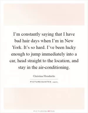I’m constantly saying that I have bad hair days when I’m in New York. It’s so hard. I’ve been lucky enough to jump immediately into a car, head straight to the location, and stay in the air-conditioning Picture Quote #1