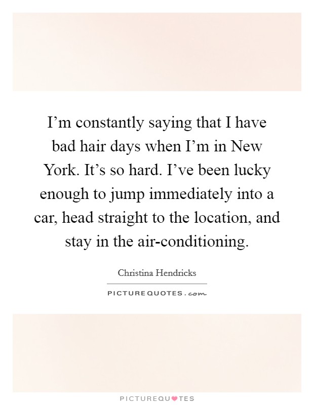I'm constantly saying that I have bad hair days when I'm in New York. It's so hard. I've been lucky enough to jump immediately into a car, head straight to the location, and stay in the air-conditioning. Picture Quote #1