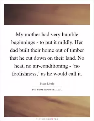 My mother had very humble beginnings - to put it mildly. Her dad built their home out of timber that he cut down on their land. No heat, no air-conditioning - ‘no foolishness,’ as he would call it Picture Quote #1