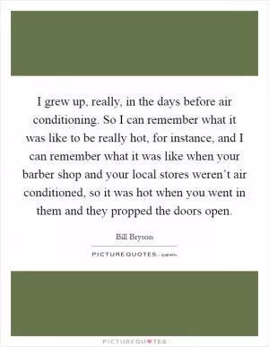 I grew up, really, in the days before air conditioning. So I can remember what it was like to be really hot, for instance, and I can remember what it was like when your barber shop and your local stores weren’t air conditioned, so it was hot when you went in them and they propped the doors open Picture Quote #1
