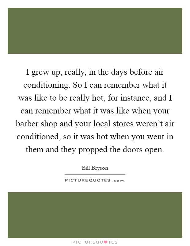 I grew up, really, in the days before air conditioning. So I can remember what it was like to be really hot, for instance, and I can remember what it was like when your barber shop and your local stores weren't air conditioned, so it was hot when you went in them and they propped the doors open. Picture Quote #1