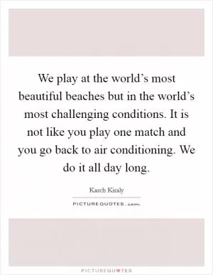 We play at the world’s most beautiful beaches but in the world’s most challenging conditions. It is not like you play one match and you go back to air conditioning. We do it all day long Picture Quote #1