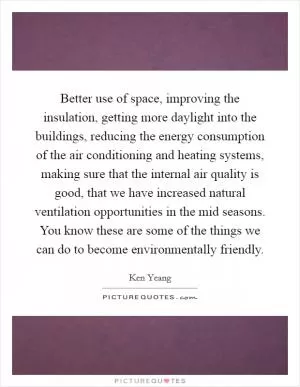 Better use of space, improving the insulation, getting more daylight into the buildings, reducing the energy consumption of the air conditioning and heating systems, making sure that the internal air quality is good, that we have increased natural ventilation opportunities in the mid seasons. You know these are some of the things we can do to become environmentally friendly Picture Quote #1