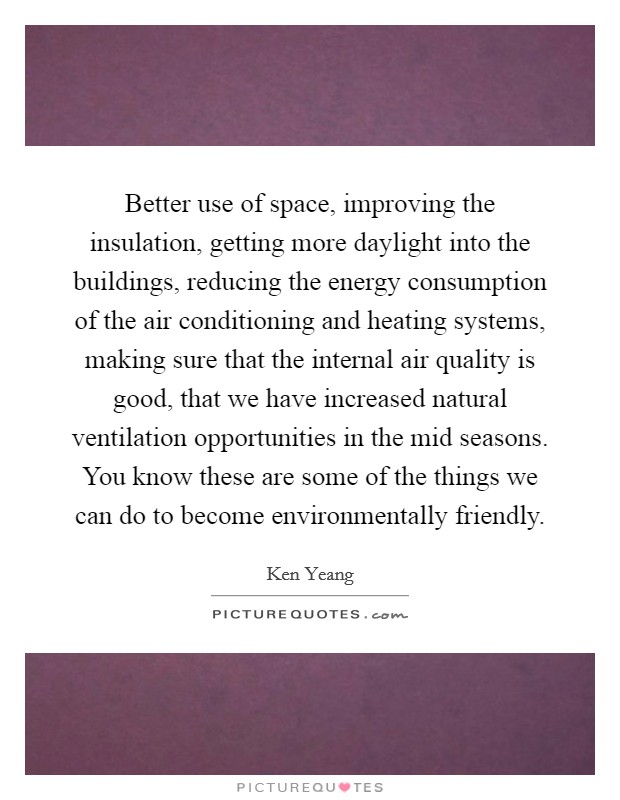 Better use of space, improving the insulation, getting more daylight into the buildings, reducing the energy consumption of the air conditioning and heating systems, making sure that the internal air quality is good, that we have increased natural ventilation opportunities in the mid seasons. You know these are some of the things we can do to become environmentally friendly. Picture Quote #1