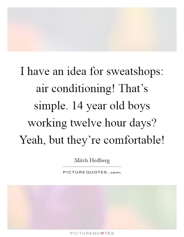 I have an idea for sweatshops: air conditioning! That's simple. 14 year old boys working twelve hour days? Yeah, but they're comfortable! Picture Quote #1