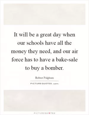 It will be a great day when our schools have all the money they need, and our air force has to have a bake-sale to buy a bomber Picture Quote #1