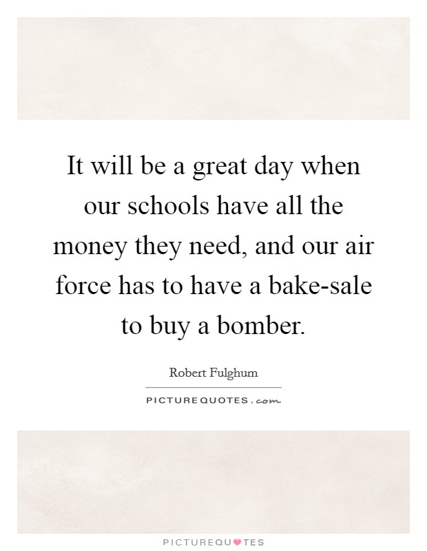 It will be a great day when our schools have all the money they need, and our air force has to have a bake-sale to buy a bomber. Picture Quote #1